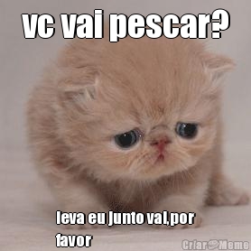 vc vai pescar? leva eu junto vai,por
favor