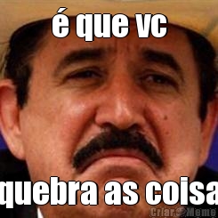 � que vc quebra as coisa