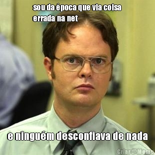 sou da �poca que via coisa
errada na net e ningu�m desconfiava de nada