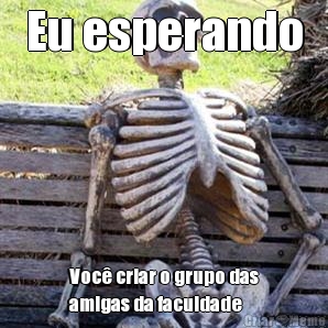 Eu esperando Voc� criar o grupo das
amigas da faculdade