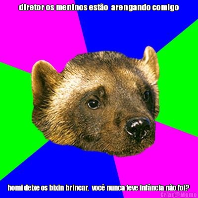 diretor os meninos est�o  arengando comigo homi deixe os bixin brincar,  voc� nunca teve inf�ncia n�o foi? 