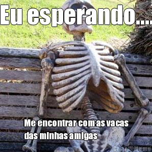 Eu esperando.... Me encontrar com as vacas
das minhas amigas