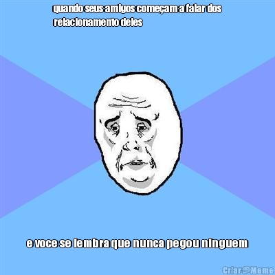 quando seus amigos come�am a falar dos
relacionamento deles e voce se lembra que nunca pegou ninguem