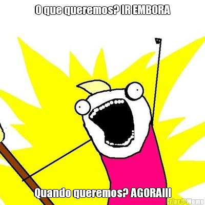 O que queremos? IR EMBORA Quando queremos? AGORA!!!