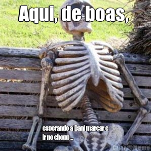 Aqui, de boas,  esperando a Dani marcar e
ir no chopp ...