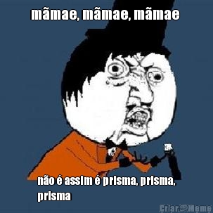 m�mae, m�mae, m�mae  n�o � assim � prisma, prisma,
prisma