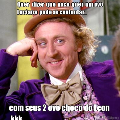 Quer   dizer  que  voce  quer  um ovo
Luciana  pode se contentar... com seus 2 ovo choco do Leon 
 kkk