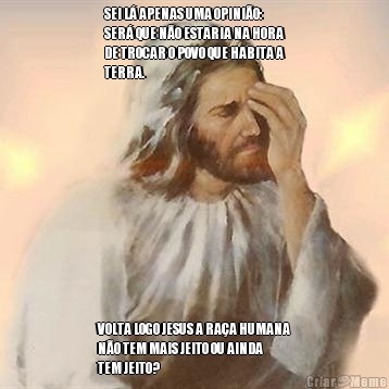SEI L� APENAS UMA OPINI�O:
SER� QUE N�O ESTARIA NA HORA
DE TROCAR O POVO QUE HABITA A
TERRA.  VOLTA LOGO JESUS A RA�A HUMANA
N�O TEM MAIS JEITO OU AINDA
TEM JEITO? 