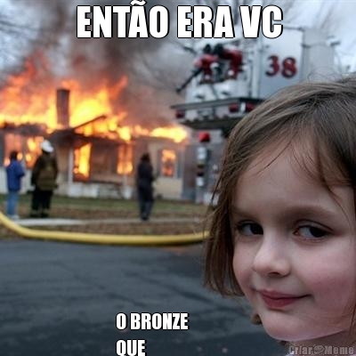 ENT�O ERA VC O BRONZE 
QUE 
GANHOU DE MIM