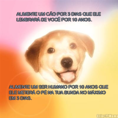 ALIMENTE UM C�O POR 3 DIAS QUE ELE
LEMBRAR� DE VOC� POR 10 ANOS. ALIMENTE UM SER HUMANO POR 10 ANOS QUE
ELE METER� O P� NA TUA BUNDA NO M�XIMO
EM 3 DIAS.