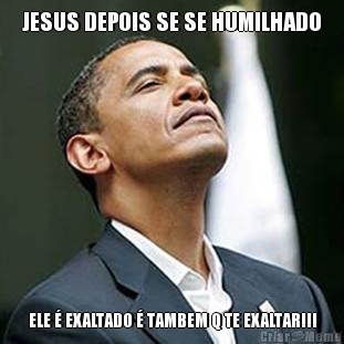 JESUS DEPOIS SE SE HUMILHADO  ELE � EXALTADO � TAMBEM Q TE EXALTAR!!!