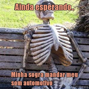 Ainda esperando.. Minha sogra mandar meu
som automotivo