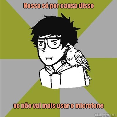 Nossa s� por causa disso  vc n�o vai mais usar o microfone 