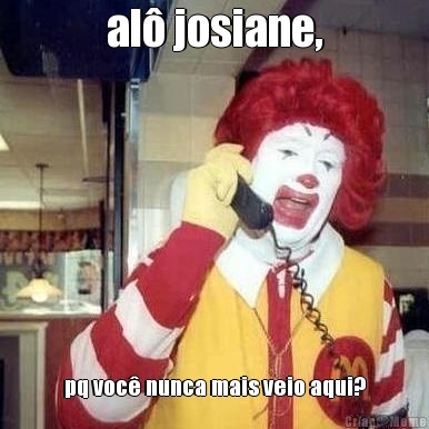 al� josiane, pq voc� nunca mais veio aqui?