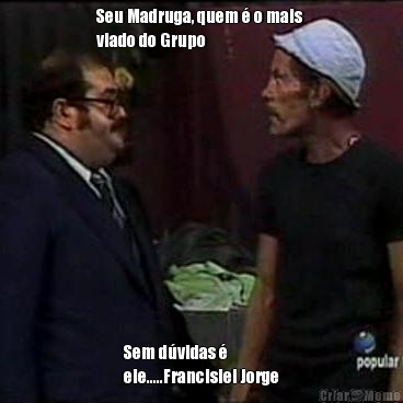 Seu Madruga, quem � o mais 
viado do Grupo Sem d�vidas �
ele.....Francislei Jorge