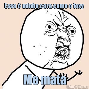 Essa � minha cara como o foxy  Me mata
