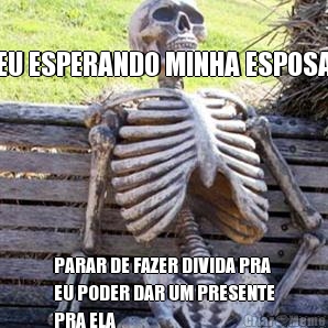 EU ESPERANDO MINHA ESPOSA PARAR DE FAZER DIVIDA PRA
EU PODER DAR UM PRESENTE
PRA ELA