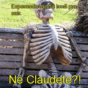 Esperando minha irm� pra
sair. N� Claudete?!