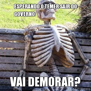 ESPERANDO O TEMER SAIR DO
GOVERNO VAI DEMORAR?