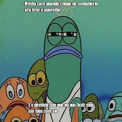 Minha cara quando chego no consult�rio
pra tirar o aparelho  E o dentista fala que eu vou ficar mas
um m�s com ele