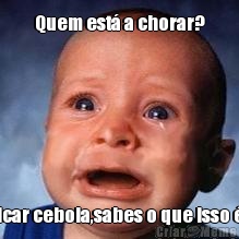 Quem est� a chorar? Picar cebola,sabes o que isso �?