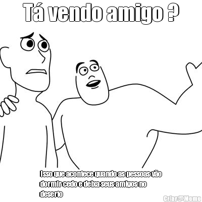 T� vendo amigo ? Isso que acontece quando as pessoas v�o
dormir cedo e deixa seus amigos no
deserto