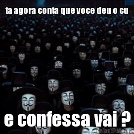 ta agora conta que voce deu o cu e confessa vai ?
