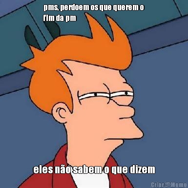 pms, perdoem os que querem o
fim da pm eles n�o sabem o que dizem