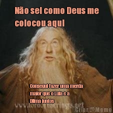 N�o sei como Deus me
colocou aqui  Consegui fazer uma merda
maior que o Lula e a
Dilma juntos 