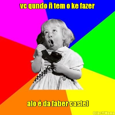 vc qundo � tem o ke fazer alo � da faber castel