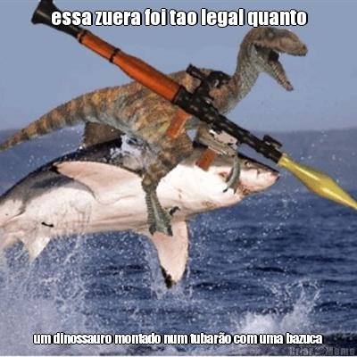 essa zuera foi tao legal quanto um dinossauro montado num tubar�o com uma bazuca
