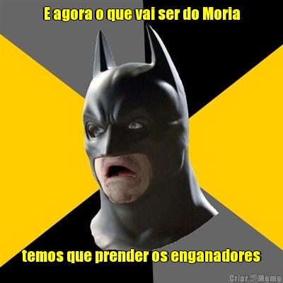 E agora o que vai ser do Moria temos que prender os enganadores