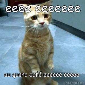 eeee eeeeeee eu quero caf� eeeeee eeeee 