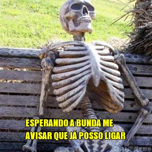  ESPERANDO A BUNDA ME
AVISAR QUE J� POSSO LIGAR
