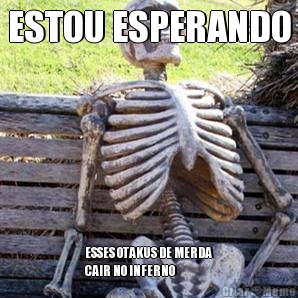 ESTOU ESPERANDO ESSES OTAKUS DE MERDA
CAIR NO INFERNO
