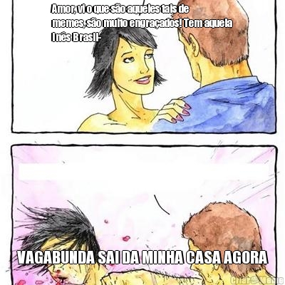 Amor, vi o que s�o aqueles tais de
memes, s�o muito engra�ados! Tem aquela
In�s Brasil- VAGABUNDA SAI DA MINHA CASA AGORA