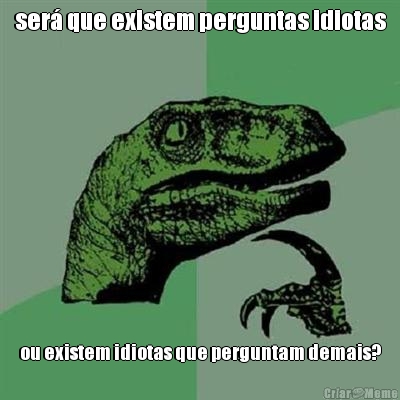 ser� que existem perguntas idiotas ou existem idiotas que perguntam demais?