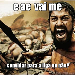 e ae  vai me  convidar para a liga ou n�o?