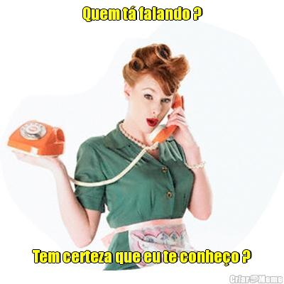 Quem t� falando ? Tem certeza que eu te conhe�o ?