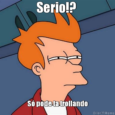 Serio!?  S� pode ta trollando
