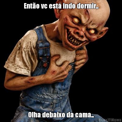 Ent�o vc est� indo dormir... Olha debaixo da cama...