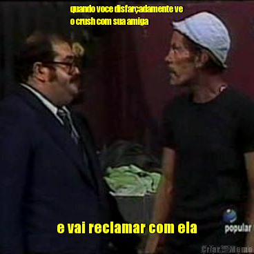 quando voce disfar�adamente ve
o crush com sua amiga e vai reclamar com ela
