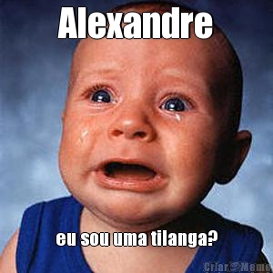 Alexandre eu sou uma tilanga?