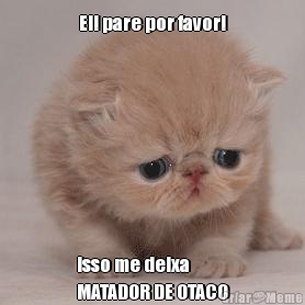 Ei! pare por favor! isso me deixa 
MATADOR DE OTACO