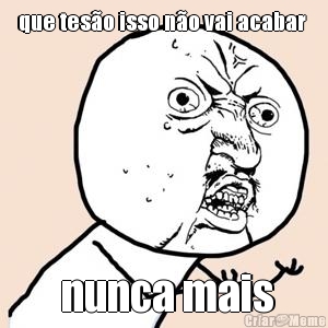 que tes�o isso n�o vai acabar   nunca mais