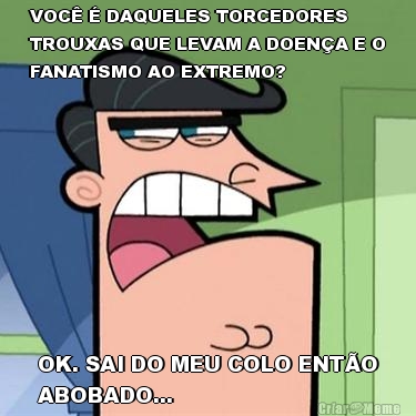VOC� � DAQUELES TORCEDORES
TROUXAS QUE LEVAM A DOEN�A E O
FANATISMO AO EXTREMO? OK. SAI DO MEU COLO ENT�O
ABOBADO...