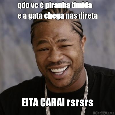 qdo vc � piranha timida 
e a gata chega nas direta EITA CARAI rsrsrs