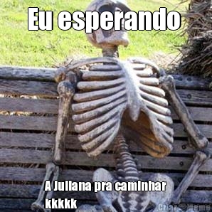Eu esperando  A Juliana pra caminhar
kkkkk