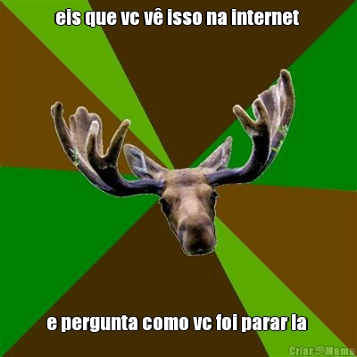 eis que vc v� isso na internet  e pergunta como vc foi parar la 