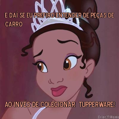 E da� se eu prefiro entender de pe�as de
carro ao inv�s de colecionar  Tupperware!